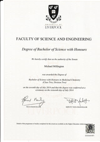 -
LIVERPOOL
FACULTY OF SCIENCE AND ENGNEERING
Degree of Bachelor of Science with Honours
We hereby certifu that on the authority of the Senate
Michael Millington
was awarded the Degree of
Bachelor of Science with Honours in Medicinal Chemistry
(Class Two, Division Two)
on the seventh day of July 2014 and that the degree was conferred at a
ceremony on the sixteenth day of July 2014
ru @4efi-,VICE-CHANCELLOR DEPUTY VICE-CHANCELLOR
^ffiiwH
**fi6S48r
Details of the programme of studies completed for this award are available on the Higher Education Achieve
qNry! RSITY OF
E::.,
 