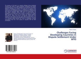 Kabera Charles
Challenges Facing
Developing Countries in
Dispute Settlement Under
WTO
The purpose of this book is to identify challenges facing developing
countries with regard to dispute settlement mechanisms and propose
recommendations on how these challenges can be addressed. This book is
important especially at this moment where more than two thirds of WTO
Members are developing countries. It is important for negotiators and
policy makers from developing countries to understand the challenges they
are facing and accordingly suggest feasible improvements pertaining to the
WTO dispute settlement system. With such an understanding, the
participation of developing countries is likely to increase in the dispute
settlement process. This work is also relevant to all developing countries
WTO member states that have not utilized the dispute settlement
mechanism to enforce their rights and legitimate expectations. The
research will offer member states an opportunity to examine the structure
of the DSU and possible reasons behind the lack of participation. The study
is of particular interest because the future of developing countries
international trade lies in her capacity to negotiate with her WTO
counterparts.
Kabera Charles(LLM) has more than 20 years of
experience in Auditing, Taxation, Customs
Administration, Policy formulation, Project
Management. He has a Masters Degree in
International Economic and Business Law. He has a
Diploma in Business Studies. He is the author of 'Legal
and Administrative Mechanisms Used to Control Tax
Offences.
978-3-659-76692-3
 