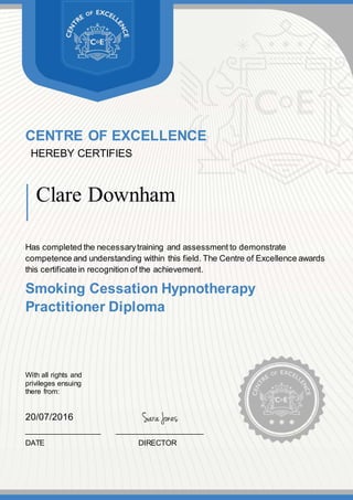CENTRE OF EXCELLENCE
HEREBY CERTIFIES
Clare Downham
Has completed the necessarytraining and assessment to demonstrate
competence and understanding within this field. The Centre of Excellence awards
this certificate in recognition of the achievement.
Smoking Cessation Hypnotherapy
Practitioner Diploma
With all rights and
privileges ensuing
there from:
20/07/2016
__________________ _____________________
DATE DIRECTOR
 