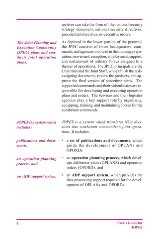 4 User's Guide for
JOPES
The Joint Planning and
Execution Community
(JPEC) plans and con-
ducts joint operation
plans.
publications and docu-
ments,
JOPES is a system which
includes:
an operation planning
process, and
an ADP support system.
rectives can take the form of: the national security
strategy document, national security directives,
presidential directives, or executive orders.
As depicted in the lower portion of the pyramid,
the JPEC consists of those headquarters, com-
mands, and agencies involved in the training, prepa-
ration, movement, reception, employment, support,
and sustainment of military forces assigned to a
theater of operations. The JPEC principals are the
Chairman and the Joint Staff, who publish the task-
assigning documents, review the products, and ap-
prove the final version of peacetime plans. The
supported commands and their subordinates are re-
sponsible for developing and executing operation
plans and orders. The Services and their logistics
agencies play a key support role by organizing,
equipping, training, and maintaining forces for the
combatant commands.
JOPES is a system which translates NCA deci-
sions into combatant commander's joint opera-
tions. It includes:
ú a set of publications and documents, which
guide the development of OPLANs and
OPORDs
ú an operation planning process, which devel-
ops deliberate plans (OPLANS) and operation
orders (OPORD), and
ú an ADP support system, which provides the
data processing support required for the devel-
opment of OPLANs and OPORDs.
 