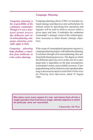 7
Campaign Planning
Campaign planning allows CINCs to translate na-
tional strategy and objectives into unified plans for
military action by specifying how operations and
logistics will be used to achieve success within a
given space and time. It embodies the combatant
commander’s strategic vision of the related opera-
tions necessary to attain theater strategic objec-
tives.
If the scope of contemplated operations requires it,
campaign planning begins with deliberate planning.
It continues through crisis action planning, thus uni-
fying both planning processes. The degree to which
the deliberate plan may serve as the core for a cam-
paign plan is dependent on the plan assumptions,
commander's intent, and available resources. Cam-
paignplanninganditsrelationtojointoperationplan-
ning is discussed in detail in Joint Pub 5-0 Doctrine
for Planning Joint Operations, dated 15 August
1994.
Campaign planning is
the responsibility of the
combatant commander.
Though it is not a struc-
tured formal process
like deliberate and cri-
sisactionplanning,cam-
paign planning prin-
ciples apply to both.
Campaign planning
helps facilitate a transi-
tion from deliberate to
crisis action planning.
War plans cover every aspect of a war, and weave them all into a
single operation that must have a single, ultimate objective in which
all particular aims are reconciled.
Clausewitz, On War
 