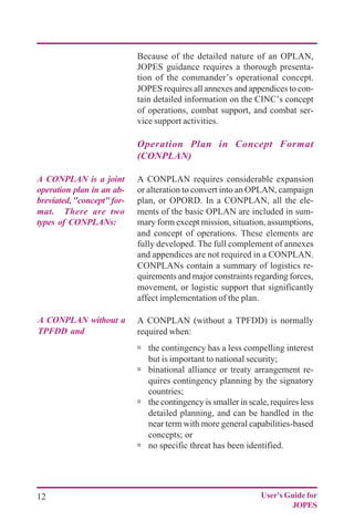 12 User's Guide for
JOPES
Because of the detailed nature of an OPLAN,
JOPES guidance requires a thorough presenta-
tion of the commander’s operational concept.
JOPES requires all annexes and appendices to con-
tain detailed information on the CINC’s concept
of operations, combat support, and combat ser-
vice support activities.
Operation Plan in Concept Format
(CONPLAN)
A CONPLAN requires considerable expansion
or alteration to convert into an OPLAN, campaign
plan, or OPORD. In a CONPLAN, all the ele-
ments of the basic OPLAN are included in sum-
mary form except mission, situation, assumptions,
and concept of operations. These elements are
fully developed. The full complement of annexes
and appendices are not required in a CONPLAN.
CONPLANs contain a summary of logistics re-
quirements and major constraints regarding forces,
movement, or logistic support that significantly
affect implementation of the plan.
A CONPLAN (without a TPFDD) is normally
required when:
ú the contingency has a less compelling interest
but is important to national security;
ú binational alliance or treaty arrangement re-
quires contingency planning by the signatory
countries;
ú the contingency is smaller in scale, requires less
detailed planning, and can be handled in the
near term with more general capabilities-based
concepts; or
ú no specific threat has been identified.
A CONPLAN is a joint
operation plan in an ab-
breviated,"concept"for-
mat. There are two
types of CONPLANs:
A CONPLAN without a
TPFDD and
 