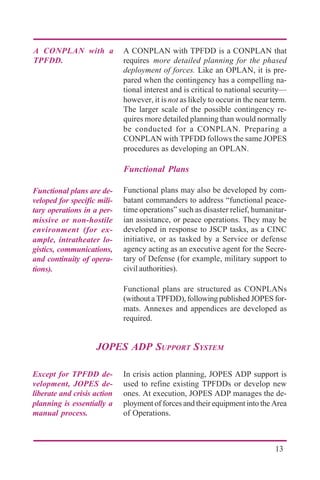 13
A CONPLAN with TPFDD is a CONPLAN that
requires more detailed planning for the phased
deployment of forces. Like an OPLAN, it is pre-
pared when the contingency has a compelling na-
tional interest and is critical to national security—
however, it isnot as likely to occur in the near term.
The larger scale of the possible contingency re-
quires more detailed planning than would normally
be conducted for a CONPLAN. Preparing a
CONPLAN with TPFDD follows the same JOPES
procedures as developing an OPLAN.
Functional Plans
Functional plans may also be developed by com-
batant commanders to address “functional peace-
time operations” such as disaster relief, humanitar-
ian assistance, or peace operations. They may be
developed in response to JSCP tasks, as a CINC
initiative, or as tasked by a Service or defense
agency acting as an executive agent for the Secre-
tary of Defense (for example, military support to
civil authorities).
Functional plans are structured as CONPLANs
(without a TPFDD), following published JOPES for-
mats. Annexes and appendices are developed as
required.
A CONPLAN with a
TPFDD.
Functional plans are de-
veloped for specific mili-
tary operations in a per-
missive or non-hostile
environment (for ex-
ample, intratheater lo-
gistics, communications,
and continuity of opera-
tions).
In crisis action planning, JOPES ADP support is
used to refine existing TPFDDs or develop new
ones. At execution, JOPES ADP manages the de-
ployment of forces and their equipment into the Area
of Operations.
Except for TPFDD de-
velopment, JOPES de-
liberate and crisis action
planning is essentially a
manual process.
JOPES ADP SUPPORT SYSTEM
 
