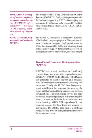 14 User's Guide for
JOPES
The World-Wide Military Command and Control
System (WWMCCS) family of computers provides
the hardware supporting JOPES. It is an aging sys-
tem, currently scheduled to be replaced by the Glo-
bal Command and Control System (GCCS) in Sep-
tember 1995.
The JOPES ADP software is made up of hundreds
of individual computer programs. The current soft-
ware is designed to support deployment planning.
While this is crucial to deliberate planning, it can
not adequately support deployment/redeployment
during mobilization, employment, and sustainment.
Time-Phased Force and Deployment Data
(TPFDD)
A TPFDD is a computer database used to identify
types of forces and actual units required to support
an OPLAN or OPORD. In addition, TPFDDs con-
tain estimates of logistics support and designate
ports for loading (embarkation) and unloading (de-
barkation). Finally, the TPFDD, based on planner
input, establishes the sequence for moving the
forces and their support (time phasing) into the Area
of Operations. The time-phased forces, and their
associated cargo and passenger movement require-
ments, are used as the basis for actual transporta-
tion scheduling. JOPES ADP depends on Service
planning systems for these force and support re-
quirements. The JOPES data base is distributed
worldwide and provides a single information source
for movement status.
JOPES ADP is the larg-
est of several software
programs operating on
the WWMCCS inter-
computer network
(WIN), a secure, world-
wide system of comput-
ers.
JOPES ADP helps plan-
ners build and maintain
TPFDDs.
 