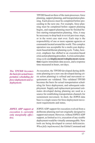 17
TPFDD based on three of the main processes; force
planning, support planning, and transportation plan-
ning. Each process must be completed before pro-
ceeding to the next one. For example, force plan-
ning must be completed before support planning
begins, and support planning must be finished be-
fore starting transportation planning. Also, it may
be necessary to drop back to revisit previous steps,
or in the worst case start over. Each step is the
responsibility of one or more separate agencies or
commands located around the world. This complex
operation was acceptable for a multi-year deploy-
ment-based deliberate planning cycle. Today, how-
ever, emphasis has shifted to an execution-based
crisis action planning procedure. A crisis action plan-
ning cycle anddeployment/redeployment execu-
tion require immediate data access, and a response
time measured in hours, not days.
At execution, the TPFDD developed during delib-
erate planning (or a new one developed during cri-
sis action planning) is refined and movement re-
quirements are validated. This validated TPFDD
becomes the basis for actual transportation sched-
uling for force deployment, and subsequent rede-
ployment. Supply and replacement personnel esti-
mates developed during planning are used as a
source for establishing transportation channels for
sustainment movement. In short, the JOPES data
base is a single source for force deployment move-
ment requirements and status.
JOPES ADP support for execution evolved from a
deliberate planning tool not originally designed to
support movement. However, without JOPES ADP
support, as limited as it is, execution of any sizable
deployment would be virtually unmanageable. New
tools are being developed to correct deficiencies.
When fully implemented, the Global Command and
The TPFDD becomes
thebasisforactualtrans-
portation scheduling for
force deployment and re-
deployment.
JOPES ADP support at
execution is currently
only marginally effec-
tive.
 