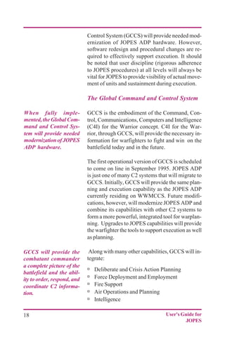 18 User's Guide for
JOPES
Control System (GCCS) will provide needed mod-
ernization of JOPES ADP hardware. However,
software redesign and procedural changes are re-
quired to effectively support execution. It should
be noted that user discipline (rigorous adherence
to JOPES procedures) at all levels will always be
vital for JOPES to provide visibility of actual move-
ment of units and sustainment during execution.
The Global Command and Control System
GCCS is the embodiment of the Command, Con-
trol, Communications, Computers and Intelligence
(C4I) for the Warrior concept. C4I for the War-
rior, through GCCS, will provide the necessary in-
formation for warfighters to fight and win on the
battlefield today and in the future.
The first operational version of GCCS is scheduled
to come on line in September 1995. JOPES ADP
is just one of many C2 systems that will migrate to
GCCS. Initially, GCCS will provide the same plan-
ning and execution capability as the JOPES ADP
currently residing on WWMCCS. Future modifi-
cations, however, will modernize JOPES ADP and
combine its capabilities with other C2 systems to
form a more powerful, integrated tool for warplan-
ning. Upgrades to JOPES capabilities will provide
the warfighter the tools to support execution as well
as planning.
Along with many other capabilities, GCCS will in-
tegrate:
ú Deliberate and Crisis Action Planning
ú Force Deployment and Employment
ú Fire Support
ú Air Operations and Planning
ú Intelligence
When fully imple-
mented,theGlobalCom-
mand and Control Sys-
tem will provide needed
modernizationofJOPES
ADP hardware.
GCCS will provide the
combatant commander
a complete picture of the
battlefield and the abil-
ity to order, respond, and
coordinate C2 informa-
tion.
 