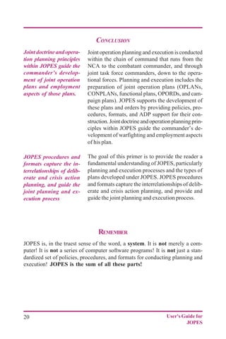 20 User's Guide for
JOPES
CONCLUSION
Joint operation planning and execution is conducted
within the chain of command that runs from the
NCA to the combatant commander, and through
joint task force commanders, down to the opera-
tional forces. Planning and execution includes the
preparation of joint operation plans (OPLANs,
CONPLANs, functional plans, OPORDs, and cam-
paign plans). JOPES supports the development of
these plans and orders by providing policies, pro-
cedures, formats, and ADP support for their con-
struction. Joint doctrine and operation planning prin-
ciples within JOPES guide the commander’s de-
velopment of warfighting and employment aspects
of his plan.
The goal of this primer is to provide the reader a
fundamental understanding of JOPES, particularly
planning and execution processes and the types of
plans developed under JOPES. JOPES procedures
and formats capture the interrelationships of delib-
erate and crisis action planning, and provide and
guide the joint planning and execution process.
Jointdoctrineandopera-
tion planning principles
within JOPES guide the
commander’s develop-
ment of joint operation
plans and employment
aspects of those plans.
JOPES procedures and
formats capture the in-
terrelationships of delib-
erate and crisis action
planning, and guide the
joint planning and ex-
ecution process
REMEMBER
JOPES is, in the truest sense of the word, a system. It is not merely a com-
puter! It is not a series of computer software programs! It is not just a stan-
dardized set of policies, procedures, and formats for conducting planning and
execution! JOPES is the sum of all these parts!
 
