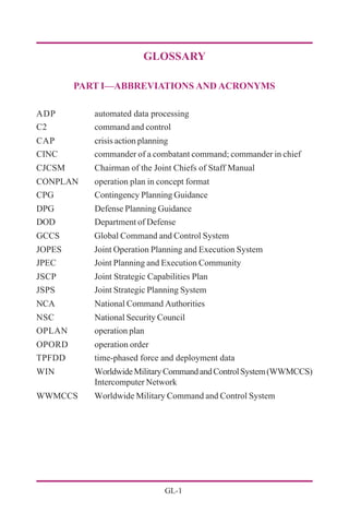 GL-1
GLOSSARY
PART I—ABBREVIATIONS AND ACRONYMS
ADP automated data processing
C2 command and control
CAP crisis action planning
CINC commander of a combatant command; commander in chief
CJCSM Chairman of the Joint Chiefs of Staff Manual
CONPLAN operation plan in concept format
CPG Contingency Planning Guidance
DPG Defense Planning Guidance
DOD Department of Defense
GCCS Global Command and Control System
JOPES Joint Operation Planning and Execution System
JPEC Joint Planning and Execution Community
JSCP Joint Strategic Capabilities Plan
JSPS Joint Strategic Planning System
NCA National Command Authorities
NSC National Security Council
OPLAN operation plan
OPORD operation order
TPFDD time-phased force and deployment data
WIN WorldwideMilitaryCommandandControlSystem(WWMCCS)
Intercomputer Network
WWMCCS Worldwide Military Command and Control System
 