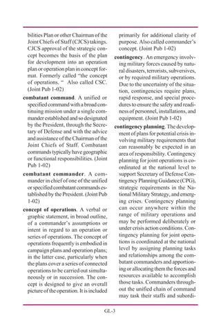 GL-3
bilities Plan or other Chairman of the
Joint Chiefs of Staff (CJCS) takings.
CJCS approval of the strategic con-
cept becomes the basis of the plan
for development into an operation
plan or operation plan in concept for-
mat. Formerly called “the concept
of operations. “ Also called CSC.
(Joint Pub 1-02)
combatant command. A unified or
specifiedcommandwitha broadcon-
tinuing mission under a single com-
manderestablishedandsodesignated
by the President, through the Secre-
tary of Defense and with the advice
and assistance of the Chairman of the
Joint Chiefs of Staff. Combatant
commands typically have geographic
or functional responsibilities. (Joint
Pub 1-02)
combatant commander. A com-
mander in chief of one of the unified
orspecifiedcombatantcommandses-
tablished by the President. (Joint Pub
1-02)
concept of operations. A verbal or
graphic statement, in broad outline,
of a commander’s assumptions or
intent in regard to an operation or
series of operations. The concept of
operations frequently is embodied in
campaign plans and operation plans;
in the latter case, particularly when
the plans cover a series of connected
operations to be carried out simulta-
neously or in succession. The con-
cept is designed to give an overall
picture of the operation. It is included
primarily for additional clarity of
purpose. Also called commander’s
concept. (Joint Pub 1-02)
contingency. An emergency involv-
ing military forces caused by natu-
ral disasters, terrorists, subversives,
or by required military operations.
Due to the uncertainty of the situa-
tion, contingencies require plans,
rapid response, and special proce-
dures to ensure the safety and readi-
ness of personnel, installations, and
equipment. (Joint Pub 1-02)
contingency planning. The develop-
ment of plans for potential crisis in-
volving military requirements that
can reasonably be expected in an
area of responsibility. Contingency
planning for joint operations is co-
ordinated at the national level to
support Secretary of Defense Con-
tingencyPlanningGuidance(CPG),
strategic requirements in the Na-
tional Military Strategy, and emerg-
ing crises. Contingency planning
can occur anywhere within the
range of military operations and
may be performed deliberately or
under crisis action conditions. Con-
tingency planning for joint opera-
tions is coordinated at the national
level by assigning planning tasks
and relationships among the com-
batant commanders and apportion-
ing or allocating them the forces and
resources available to accomplish
those tasks. Commanders through-
out the unified chain of command
may task their staffs and subordi-
 