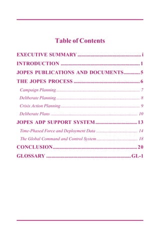 Table of Contents
EXECUTIVE SUMMARY ................................................. i
INTRODUCTION .............................................................1
JOPES PUBLICATIONS AND DOCUMENTS............5
THE JOPES PROCESS ...................................................6
Campaign Planning ........................................................................... 7
Deliberate Planning ........................................................................... 8
Crisis Action Planning ....................................................................... 9
Deliberate Plans .............................................................................. 10
JOPES ADP SUPPORT SYSTEM................................13
Time-Phased Force and Deployment Data ..................................... 14
The Global Command and Control System..................................... 18
CONCLUSION.................................................................20
GLOSSARY .................................................................GL-1
 