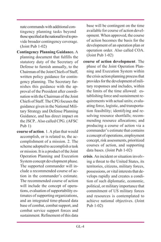 GL-4
base will be contingent on the time
available for course of action devel-
opment. When approved, the course
of action becomes the basis for the
development of an operation plan or
operation order. Also called COA.
(Joint Pub 1-02)
course of action development. The
phase of the Joint Operation Plan-
ning and Execution System within
the crisis action planning process that
providesforthedevelopmentofmili-
tary responses and includes, within
the limits of the time allowed: es-
tablishing force and sustainment re-
quirements with actual units; evalu-
ating force, logistic, and transporta-
tion feasibility; identifying and re-
solving resource shortfalls; recom-
mending resource allocations; and
producing a course of action via a
commander’s estimate that contains
a concept of operations, employment
concept, risk assessments, prioritized
courses of action, and supporting
data bases. (Joint Pub 1-02)
crisis. An incident or situation involv-
ing a threat to the United States, its
territories, citizens, military forces,
possessions, or vital interests that de-
velops rapidly and creates a condi-
tion of such diplomatic, economic,
political, or military importance that
commitment of US military forces
and resources is contemplated to
achieve national objectives. (Joint
Pub 1-02)
natecommandswithadditionalcon-
tingency planning tasks beyond
thosespecifiedatthenationalleveltopro-
vide broader contingency coverage.
(Joint Pub 1-02)
Contingency Planning Guidance. A
planning document that fulfills the
statutory duty of the Secretary of
Defense to furnish annually, to the
Chairman of the Joint Chiefs of Staff,
written policy guidance for contin-
gency planning. The Secretary fur-
nishes this guidance with the ap-
proval of the President after coordi-
nation with the Chairman of the Joint
Chiefs of Staff. The CPG focuses the
guidance given in the National Mili-
tary Strategy and Defense Planning
Guidance, and has direct impact on
the JSCP.. Also called CPG. (AFSC
Pub 1)
course of action. 1. A plan that would
accomplish, or is related to, the ac-
complishment of a mission. 2. The
scheme adopted to accomplish a task
or mission. It is a product of the Joint
Operation Planning and Execution
System concept development phase.
The supported commander will in-
clude a recommended course of ac-
tion in the commander’s estimate.
The recommended course of action
will include the concept of opera-
tions, evaluation of supportability es-
timates of supporting organizations,
and an integrated time-phased data
base of combat, combat support, and
combat service support forces and
sustainment. Refinement of this data
 