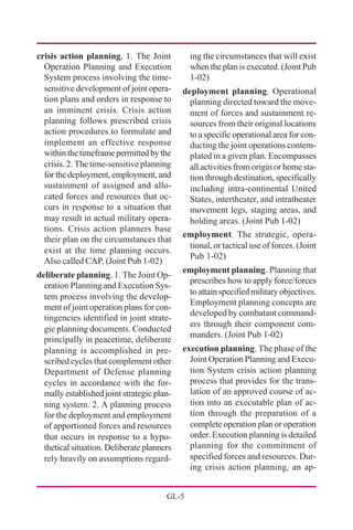 GL-5
crisis action planning. 1. The Joint
Operation Planning and Execution
System process involving the time-
sensitive development of joint opera-
tion plans and orders in response to
an imminent crisis. Crisis action
planning follows prescribed crisis
action procedures to formulate and
implement an effective response
withinthetimeframepermittedbythe
crisis. 2. The time-sensitive planning
forthedeployment,employment,and
sustainment of assigned and allo-
cated forces and resources that oc-
curs in response to a situation that
may result in actual military opera-
tions. Crisis action planners base
their plan on the circumstances that
exist at the time planning occurs.
Also called CAP. (Joint Pub 1-02)
deliberate planning. 1. The Joint Op-
eration Planning and Execution Sys-
tem process involving the develop-
ment of joint operation plans for con-
tingencies identified in joint strate-
gic planning documents. Conducted
principally in peacetime, deliberate
planning is accomplished in pre-
scribed cycles that complement other
Department of Defense planning
cycles in accordance with the for-
mally established joint strategic plan-
ning system. 2. A planning process
for the deployment and employment
of apportioned forces and resources
that occurs in response to a hypo-
thetical situation. Deliberate planners
rely heavily on assumptions regard-
ing the circumstances that will exist
when the plan is executed. (Joint Pub
1-02)
deployment planning. Operational
planning directed toward the move-
ment of forces and sustainment re-
sources from their original locations
to a specific operational area for con-
ducting the joint operations contem-
plated in a given plan. Encompasses
all activities from origin or home sta-
tion through destination, specifically
including intra-continental United
States, intertheater, and intratheater
movement legs, staging areas, and
holding areas. (Joint Pub 1-02)
employment. The strategic, opera-
tional, or tactical use of forces. (Joint
Pub 1-02)
employment planning. Planning that
prescribes how to apply force/forces
toattainspecifiedmilitaryobjectives.
Employment planning concepts are
developed by combatant command-
ers through their component com-
manders. (Joint Pub 1-02)
execution planning. The phase of the
Joint Operation Planning and Execu-
tion System crisis action planning
process that provides for the trans-
lation of an approved course of ac-
tion into an executable plan of ac-
tion through the preparation of a
complete operation plan or operation
order. Execution planning is detailed
planning for the commitment of
specified forces and resources. Dur-
ing crisis action planning, an ap-
 