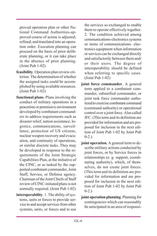 GL-6
proved operation plan or other Na-
tional Command Authorities-ap-
proved course of action is adjusted,
refined, and translated into an opera-
tion order. Execution planning can
proceed on the basis of prior delib-
erate planning, or it can take place
in the absence of prior planning.
(Joint Pub 1-02)
feasibility. Operation plan review cri-
terion. The determination of whether
the assigned tasks could be accom-
plished by using available resources.
(Joint Pub 1-02)
functional plans. Plans involving the
conduct of military operations in a
peacetimeorpermissiveenvironment
developed by combatant command-
ers to address requirements such as
disaster relief, nation assistance, lo-
gistics, communications, surveil-
lance, protection of US citizens,
nuclear weapon recovery and evacu-
ation, and continuity of operations,
or similar discrete tasks. They may
be developed in response to the re-
quirements of the Joint Strategic
Capabilities Plan, at the initiative of
the CINC, or as tasked by the sup-
ported combatant commander, Joint
Staff, Service, or Defense agency.
Chairman of the Joint Chiefs of Staff
review of CINC-initiated plans is not
normally required. (Joint Pub 1-02)
interoperability. 1. The ability of sys-
tems, units or forces to provide ser-
vice to and accept services from other
systems, units, or forces and to use
the services so exchanged to enable
them to operate effectively together.
2. The condition achieved among
communications-electronics systems
or items of communications- elec-
tronics equipment when information
or services can be exchanged directly
and satisfactorily between them and/
or their users. The degree of
interoperability should be defined
when referring to specific cases.
(Joint Pub 1-02)
joint force commander. A general
term applied to a combatant com-
mander, subunified commander, or
joint task force commander autho-
rizedtoexercisecombatantcommand
(command authority) or operational
control over a joint force. Also called
JFC. (This term and its definition are
provided for information and are pro-
posed for inclusion in the next edi-
tion of Joint Pub 1-02 by Joint Pub
0-2.)
joint operation. A general term to de-
scribe military actions conducted by
joint forces, or by Service forces in
relationships (e. g. support, coordi-
nating authority), which, of them-
selves, do not create joint forces.
(This term and its definition are pro-
vided for information and are pro-
posed for inclusion in the next edi-
tion of Joint Pub 1-02 by Joint Pub
0-2.)
joint operation planning. Planning for
contingencies which can reasonably
be anticipated in an area of responsi-
 