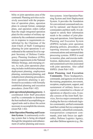 GL-7
bility or joint operations area of the
command. Planning activities exclu-
sively associated with the prepara-
tion of operation plans, operation
plans in concept format, campaign
plans, and operation orders (other
than the single integrated operation
plan) for the conduct of military op-
erations by the combatant command-
ers in response to requirements es-
tablished by the Chairman of the
Joint Chiefs of Staff. Contingency
planning for joint operations is co-
ordinated at the national level to sup-
port Secretary of Defense Contin-
gency Planning Guidance (CPG),
strategic requirements in the National
Military Strategy, and emerging cri-
ses. As such, joint operations plan-
ning includes mobilization planning,
deployment planning, employment
planning, sustainment planning, and
redeployment planning procedures.
Joint operations planning is per-
formed in accordance with formally
established planning and execution
procedures. (Joint Pub 1-02)
joint operational planning process. A
coordinated Joint Staff procedure
used by a commander to determine
the best method of accomplishing as-
signed tasks and to direct the action
necessary to accomplish the mission.
(Joint Pub 1-02)
JointOperationPlanningandExecu-
tion System. A continuously evolv-
ing system that is being developed
through the integration and enhance-
ment of earlier planning and execu-
tion systems: Joint Operation Plan-
ning System and Joint Deployment
System. It provides the foundation
for conventional command and con-
trol by national- and theater-level
commanders and their staffs. It is de-
signed to satisfy their information
needs in the conduct of joint plan-
ning and operations. Joint Operation
Planning and Execution System
(JOPES) includes joint operation
planning policies, procedures, and
reporting structures supported by
communications and automated data
processing systems. JOPES is used
to monitor, plan, and execute mobi-
lization, deployment, employment,
and sustainment activities associated
with joint operations. Also called
JOPES. (Joint Pub 1-02)
Joint Planning And Execution
Community. Those headquarters,
commands, and agencies involved in
the training, preparation, movement,
reception, employment, support, and
sustainment of military forces as-
signed or committed to a theater of
operations or objective area. It usu-
ally consists of the Joint Staff, Ser-
vices, Service major commands (in-
cluding the Service wholesale logis-
tics commands), unified commands
(and their certain Service component
commands), subunified commands,
transportation component com-
mands, joint task forces (as appli-
cable), Defense Logistics Agency,
and other Defense agencies (e.g., De-
 