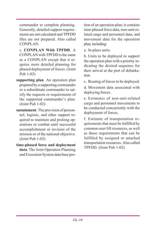 GL-10
tion of an operation plan; it contains
time-phased force data, non-unit-re-
lated cargo and personnel data, and
movement data for the operation
plan,including:
a. In-place units.
b. Units to be deployed to support
the operation plan with a priority in-
dicating the desired sequence for
their arrival at the port of debarka-
tion.
c. Routing of forces to be deployed.
d. Movement data associated with
deploying forces.
e. Estimates of non-unit-related
cargo and personnel movements to
be conducted concurrently with the
deployment of forces.
f. Estimate of transportation re-
quirements that must be fulfilled by
common-user lift resources, as well
as those requirements that can be
fulfilled by assigned or attached
transportation resources. Also called
TPFDD. (Joint Pub 1-02)
commander to complete planning.
Generally, detailed support require-
ments are not calculated and TPFDD
files are not prepared. Also called
CONPLAN.
c. CONPLAN With TPFDD. A
CONPLAN with TPFDD is the same
as a CONPLAN except that it re-
quires more detailed planning for
phased deployment of forces. (Joint
Pub 1-02)
supporting plan. An operation plan
prepared by a supporting commander
or a subordinate commander to sat-
isfy the requests or requirements of
the supported commander’s plan.
(Joint Pub 1-02)
sustainment. The provision of person-
nel, logistic, and other support re-
quired to maintain and prolong op-
erations or combat until successful
accomplishment or revision of the
mission or of the national objective.
(Joint Pub 1-02)
time-phased force and deployment
data. The Joint Operation Planning
and Execution System data base por-
 