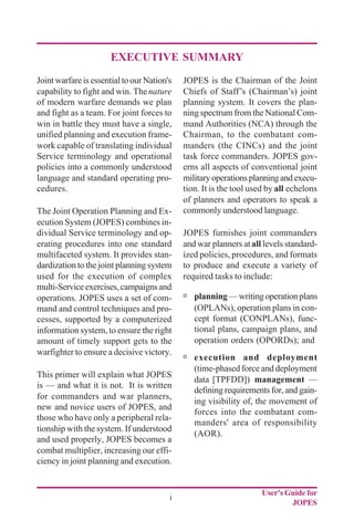User's Guide for
JOPES
i
EXECUTIVE SUMMARY
Joint warfare is essential to our Nation's
capability to fight and win. Thenature
of modern warfare demands we plan
and fight as a team. For joint forces to
win in battle they must have a single,
unified planning and execution frame-
work capable of translating individual
Service terminology and operational
policies into a commonly understood
language and standard operating pro-
cedures.
The Joint Operation Planning and Ex-
ecution System (JOPES) combines in-
dividual Service terminology and op-
erating procedures into one standard
multifaceted system. It provides stan-
dardization to the joint planning system
used for the execution of complex
multi-Serviceexercises,campaignsand
operations. JOPES uses a set of com-
mand and control techniques and pro-
cesses, supported by a computerized
information system, to ensure the right
amount of timely support gets to the
warfighter to ensure a decisive victory.
This primer will explain what JOPES
is — and what it is not. It is written
for commanders and war planners,
new and novice users of JOPES, and
those who have only a peripheral rela-
tionship with the system. If understood
and used properly, JOPES becomes a
combat multiplier, increasing our effi-
ciency in joint planning and execution.
JOPES is the Chairman of the Joint
Chiefs of Staff’s (Chairman’s) joint
planning system. It covers the plan-
ning spectrum from the National Com-
mand Authorities (NCA) through the
Chairman, to the combatant com-
manders (the CINCs) and the joint
task force commanders. JOPES gov-
erns all aspects of conventional joint
militaryoperationsplanningandexecu-
tion. It is the tool used by all echelons
of planners and operators to speak a
commonly understood language.
JOPES furnishes joint commanders
and war planners atall levels standard-
ized policies, procedures, and formats
to produce and execute a variety of
required tasks to include:
ú planning—writingoperationplans
(OPLANs), operation plans in con-
cept format (CONPLANs), func-
tional plans, campaign plans, and
operation orders (OPORDs); and
ú execution and deployment
(time-phased force and deployment
data [TPFDD]) management —
defining requirements for, and gain-
ing visibility of, the movement of
forces into the combatant com-
manders' area of responsibility
(AOR).
 