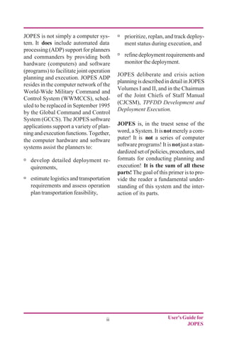 User's Guide for
JOPES
ii
ú prioritize, replan, and track deploy-
ment status during execution, and
ú refine deployment requirements and
monitor the deployment.
JOPES deliberate and crisis action
planning is described in detail in JOPES
Volumes I and II, and in the Chairman
of the Joint Chiefs of Staff Manual
(CJCSM), TPFDD Development and
Deployment Execution.
JOPES is, in the truest sense of the
word, a System. It isnotmerely a com-
puter! It is not a series of computer
software programs! It isnotjust a stan-
dardized set of policies, procedures, and
formats for conducting planning and
execution! It is the sum of all these
parts! The goal of this primer is to pro-
vide the reader a fundamental under-
standing of this system and the inter-
action of its parts.
JOPES is not simply a computer sys-
tem. It does include automated data
processing (ADP) support for planners
and commanders by providing both
hardware (computers) and software
(programs) to facilitate joint operation
planning and execution. JOPES ADP
resides in the computer network of the
World-Wide Military Command and
Control System (WWMCCS), sched-
uled to be replaced in September 1995
by the Global Command and Control
System (GCCS). The JOPES software
applications support a variety of plan-
ningandexecutionfunctions.Together,
the computer hardware and software
systems assist the planners to:
ú develop detailed deployment re-
quirements,
ú estimate logistics and transportation
requirements and assess operation
plan transportation feasibility,
 
