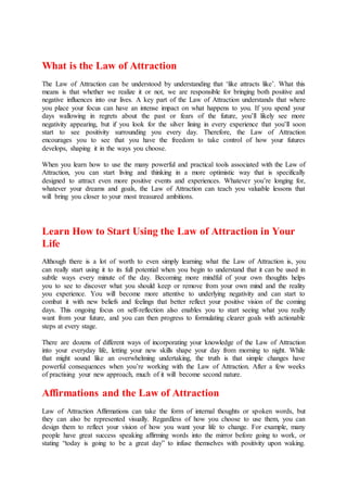 What is the Law of Attraction
The Law of Attraction can be understood by understanding that ‘like attracts like’. What this
means is that whether we realize it or not, we are responsible for bringing both positive and
negative influences into our lives. A key part of the Law of Attraction understands that where
you place your focus can have an intense impact on what happens to you. If you spend your
days wallowing in regrets about the past or fears of the future, you’ll likely see more
negativity appearing, but if you look for the silver lining in every experience that you’ll soon
start to see positivity surrounding you every day. Therefore, the Law of Attraction
encourages you to see that you have the freedom to take control of how your futures
develops, shaping it in the ways you choose.
When you learn how to use the many powerful and practical tools associated with the Law of
Attraction, you can start living and thinking in a more optimistic way that is specifically
designed to attract even more positive events and experiences. Whatever you’re longing for,
whatever your dreams and goals, the Law of Attraction can teach you valuable lessons that
will bring you closer to your most treasured ambitions.
Learn How to Start Using the Law of Attraction in Your
Life
Although there is a lot of worth to even simply learning what the Law of Attraction is, you
can really start using it to its full potential when you begin to understand that it can be used in
subtle ways every minute of the day. Becoming more mindful of your own thoughts helps
you to see to discover what you should keep or remove from your own mind and the reality
you experience. You will become more attentive to underlying negativity and can start to
combat it with new beliefs and feelings that better reflect your positive vision of the coming
days. This ongoing focus on self-reflection also enables you to start seeing what you really
want from your future, and you can then progress to formulating clearer goals with actionable
steps at every stage.
There are dozens of different ways of incorporating your knowledge of the Law of Attraction
into your everyday life, letting your new skills shape your day from morning to night. While
that might sound like an overwhelming undertaking, the truth is that simple changes have
powerful consequences when you’re working with the Law of Attraction. After a few weeks
of practising your new approach, much of it will become second nature.
Affirmations and the Law of Attraction
Law of Attraction Affirmations can take the form of internal thoughts or spoken words, but
they can also be represented visually. Regardless of how you choose to use them, you can
design them to reflect your vision of how you want your life to change. For example, many
people have great success speaking affirming words into the mirror before going to work, or
stating “today is going to be a great day” to infuse themselves with positivity upon waking.
 