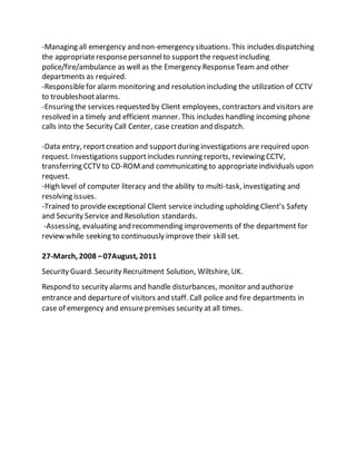 -Managing all emergency and non-emergency situations. This includes dispatching
the appropriateresponsepersonnelto supportthe requestincluding
police/fire/ambulance as well as the Emergency ResponseTeam and other
departments as required.
-Responsiblefor alarm monitoring and resolution including the utilization of CCTV
to troubleshootalarms.
-Ensuring the services requested by Client employees, contractors and visitors are
resolved in a timely and efficient manner. This includes handling incoming phone
calls into the Security Call Center, case creation and dispatch.
-Data entry, reportcreation and supportduring investigations are required upon
request. Investigations supportincludes running reports, reviewing CCTV,
transferring CCTV to CD-ROMand communicating to appropriateindividuals upon
request.
-High level of computer literacy and the ability to multi-task, investigating and
resolving issues.
-Trained to provideexceptional Client service including upholding Client’s Safety
and Security Service and Resolution standards.
-Assessing, evaluating and recommending improvements of the department for
review while seeking to continuously improve their skill set.
27-March, 2008 –07August, 2011
Security Guard. Security Recruitment Solution, Wiltshire, UK.
Respond to security alarms and handle disturbances, monitor and authorize
entrance and departureof visitors and staff. Call police and fire departments in
case of emergency and ensurepremises security at all times.
 