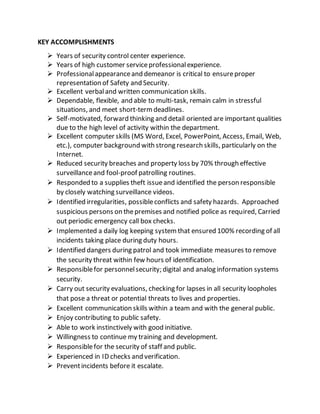 KEY ACCOMPLISHMENTS
 Years of security control center experience.
 Years of high customer serviceprofessionalexperience.
 Professionalappearanceand demeanor is critical to ensureproper
representation of Safety and Security.
 Excellent verbaland written communication skills.
 Dependable, flexible, and able to multi-task, remain calm in stressful
situations, and meet short-termdeadlines.
 Self-motivated, forward thinking and detail oriented are important qualities
due to the high level of activity within the department.
 Excellent computer skills (MS Word, Excel, PowerPoint, Access, Email, Web,
etc.), computer background with strong research skills, particularly on the
Internet.
 Reduced security breaches and property loss by 70% through effective
surveillanceand fool-proof patrolling routines.
 Responded to a supplies theft issueand identified the person responsible
by closely watching surveillance videos.
 Identified irregularities, possibleconflicts and safety hazards. Approached
suspicious persons on thepremises and notified police as required, Carried
out periodic emergency call box checks.
 Implemented a daily log keeping systemthat ensured 100% recording of all
incidents taking place during duty hours.
 Identified dangers during patrol and took immediate measures to remove
the security threat within few hours of identification.
 Responsiblefor personnelsecurity; digital and analog information systems
security.
 Carry out security evaluations, checking for lapses in all security loopholes
that pose a threat or potential threats to lives and properties.
 Excellent communication skills within a team and with the general public.
 Enjoy contributing to public safety.
 Able to work instinctively with good initiative.
 Willingness to continue my training and development.
 Responsiblefor the security of staff and public.
 Experienced in ID checks and verification.
 Preventincidents before it escalate.
 
