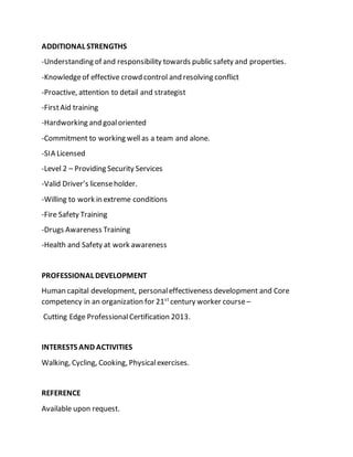ADDITIONAL STRENGTHS
-Understanding of and responsibility towards public safety and properties.
-Knowledgeof effective crowd control and resolving conflict
-Proactive, attention to detail and strategist
-FirstAid training
-Hardworking and goaloriented
-Commitment to working wellas a team and alone.
-SIA Licensed
-Level 2 – Providing Security Services
-Valid Driver’s licenseholder.
-Willing to work in extreme conditions
-Fire Safety Training
-Drugs Awareness Training
-Health and Safety at work awareness
PROFESSIONAL DEVELOPMENT
Human capital development, personaleffectiveness development and Core
competency in an organization for 21st
century worker course–
Cutting Edge ProfessionalCertification 2013.
INTERESTS AND ACTIVITIES
Walking, Cycling, Cooking, Physicalexercises.
REFERENCE
Available upon request.
 