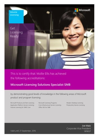 Get
Licensing
Ready
Volume
Licensing
Joe Matz
Corporate Vice President
WWLP
Modern Desktop Licensing
Productivity Servers Licensing
Valid until: 21 September, 2016
by demonstrating good levels of knowledge in the following areas of Microsoft
product and program licensing:
Microsoft Licensing Programs
Core Infrastructure Servers Licensing
Office 365 for SMB
Microsoft Licensing Solutions Specialist SMB
This is to certify that: Mollie Ellis has achieved
the following accreditations:
Microsoft Products and their Licensing
Application Platform Servers Licensing
Volume Licensing for SMB: Core
 