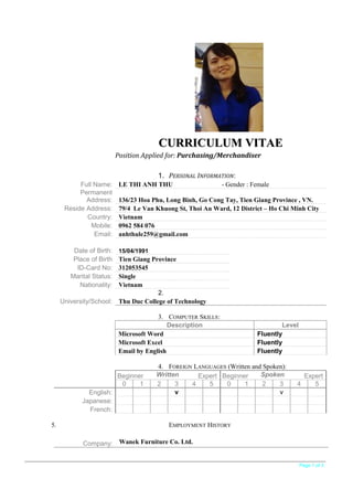CURRICULUM VITAECURRICULUM VITAE
Position Applied for: Purchasing/Merchandiser
1. PERSONAL INFORMATION:
Full Name: LE THI ANH THU - Gender : Female
Permanent
Address: 136/23 Hoa Phu, Long Binh, Go Cong Tay, Tien Giang Province , VN.
Reside Address: 79/4 Le Van Khuong St, Thoi An Ward, 12 District – Ho Chi Minh City
Country: Vietnam
Mobile: 0962 584 076
Email: anhthule259@gmail.com
2.
University/School: Thu Duc College of Technology
3. COMPUTER SKILLS:
Description Level
Microsoft Word Fluently
Microsoft Excel Fluently
Email by English Fluently
4. FOREIGN LANGUAGES (Written and Spoken):
Beginner Written Expert Beginner Spoken Expert
0 1 2 3 4 5 0 1 2 3 4 5
English: v v
Japanese:
French:
5. EMPLOYMENT HISTORY
Company: Wanek Furniture Co. Ltd.
Page 1 of 3
Date of Birth: 15/04/1991
Place of Birth Tien Giang Province
ID-Card No: 312053545
Marital Status: Single
Nationality: Vietnam
 
