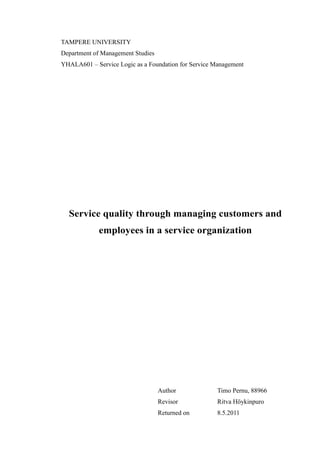 TAMPERE UNIVERSITY
Department of Management Studies
YHALA601 – Service Logic as a Foundation for Service Management
Service quality through managing customers and
employees in a service organization
Author Timo Pernu, 88966
Revisor Ritva Höykinpuro
Returned on 8.5.2011
 