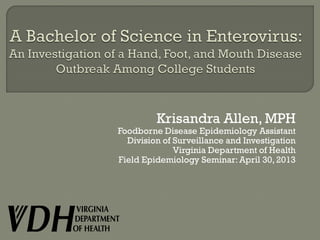 Krisandra Allen, MPH
Foodborne Disease Epidemiology Assistant
Division of Surveillance and Investigation
Virginia Department of Health
Field Epidemiology Seminar: April 30, 2013
 