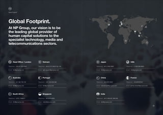 Global Footprint.
At NP Group, our vision is to be
the leading global provider of
human capital solutions to the
specialist technology, media and
telecommunications sectors.
	 Head Office / London
Telephone:: +44 207 953 0000
–––––––––––––––––––––––––––––––––––––––––
Email: info@groupnp.com
–––––––––––––––––––––––––––––––––––––––––
	 Japan
Telephone:: +81 3 4520 9567
–––––––––––––––––––––––––––––––––––––––––
Email: info@groupnp.com
–––––––––––––––––––––––––––––––––––––––––
	 Australia
Telephone:: +61 383 758 155
–––––––––––––––––––––––––––––––––––––––––
Email: info@groupnp.com
–––––––––––––––––––––––––––––––––––––––––
	 China
Telephone:: +65 6576 0852
–––––––––––––––––––––––––––––––––––––––––
Email: maheshwari@groupnp.com
–––––––––––––––––––––––––––––––––––––––––
	 South Africa
Telephone:: +2731 1002617
–––––––––––––––––––––––––––––––––––––––––
Email: info@groupnp.com
–––––––––––––––––––––––––––––––––––––––––
	 India
Telephone:: +91 0 008 001 009 549
–––––––––––––––––––––––––––––––––––––––––
Email: info@groupnp.com
–––––––––––––––––––––––––––––––––––––––––
	 Vietnam
Telephone:: +84 8 3715 8049 Ext 132
–––––––––––––––––––––––––––––––––––––––––
Email: nghi.nguyen@groupnp.com
–––––––––––––––––––––––––––––––––––––––––
	 USA
Telephone:: +1 646-568-9830
–––––––––––––––––––––––––––––––––––––––––
Email: info@groupnp.com
–––––––––––––––––––––––––––––––––––––––––
	 Portugal
Telephone:: +351 308 806 889
–––––––––––––––––––––––––––––––––––––––––
Email: info@groupnp.com
–––––––––––––––––––––––––––––––––––––––––
	 France
Telephone:: +33 687857041
–––––––––––––––––––––––––––––––––––––––––
Email: yannis.mercier@groupnp.com
–––––––––––––––––––––––––––––––––––––––––
	 Singapore
Telephone:: +65 6576 0853
–––––––––––––––––––––––––––––––––––––––––
Email: marks@groupnp.com
–––––––––––––––––––––––––––––––––––––––––
Global Footprint
24
 