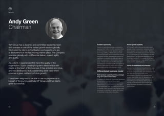 1 2
Scalable opportunity
Spend on technology globally is forecast to
approach $3.7 trillion in 2015 and $4.2 trillion
in 2018 (Source: Gartner). Spend on global
technology staffing is $55bn and given the
disruptive and fast paced environment driving
technology growth, Management expect the
significant competition for skills and talent to
continue particularly in niche hard to source
areas. Clients looking to hire the best talent
are looking for increased quality and speed of
delivery. Being able to source and on-board
global skills quickly is increasingly critical.
Differentiated business model
Multi-product capability driving strategic
long-term client relationships
To support its clients NP Group has developed
a total solution providing differentiated
permanent, flexible and outsourced services.
Differentiation is characterised by the depth
of the relationship with the client and the level
of strategic input up front to re-engineer client
processes to optimise the quality and speed
of candidate hiring and on-boarding.
Proven global capability
NP Group is able to source and place talent
globally using its proprietary networks and off
shore research hubs enabling rapid, effective
execution. The Business has provided services
to 107 companies in c.40 countries in the last
financial year. The Business generates 50% of
its net fee income (FY14) outside the UK and
has a strong presence in high growth countries
such as China and Singapore.
Focus on established and emerging
specialisms providing a competitive advantage
– Central to the Business’ client proposition is
its focus on high demand, well established and
fast often double digit growth niche
technologies. The long term strategic and
trusted relationship that NP develops with its
clients results in a partnership approach to
researching and developing talent pools of
typically board directors, technologists and
senior business developers for emerging
technologies.
Andy Green
Chairman
“NP Group has a dynamic and committed leadership team
and operates in one of the fastest growth sectors globally.
It is trusted by clients to find leaders and experts who are
at the forefront of this fast moving market place. The Company
operates globally with a differential delivery speed, agility
and quality.
As a client, I experienced first hand the quality of the
organisation. It puts creating long-term relationships with
clients at the heart of the business. It has ambition and drive,
and has developed a truly outstanding client base which
provides a great platform for future growth.
I have been delighted to be able to use my experience to
be part of the journey and help NP Group and their clients
grow successfully.”
About Us
 