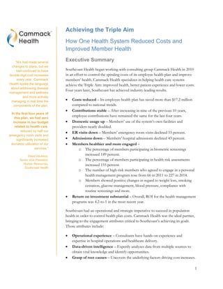 1
Achieving the Triple Aim
How One Health System Reduced Costs and
Improved Member Health
Executive Summary
Southcoast Health began working with consulting group Cammack Health in 2010
in an effort to control the spiraling costs of its employee health plan and improve
members’ health. Cammack Health specializes in helping health care systems
achieve the Triple Aim: improved health, better patient experience and lower costs.
Four years later, Southcoast has achieved industry-leading results.
 Costs reduced – Its employee health plan has saved more than $17.2 million
compared to national trends.
 Contributions stable – After increasing in nine of the previous 10 years,
employee contributions have remained the same for the last four years.
 Domestic usage up – Members’ use of the system’s own facilities and
providers nearly doubled.
 ER visits down – Members’ emergency room visits declined 55 percent.
 Admissions down – Members’ hospital admissions declined 43 percent.
 Members healthier and more engaged –
o The percentage of members participating in biometric screenings
increased 149 percent.
o The percentage of members participating in health risk assessments
increased 155 percent.
o The number of high-risk members who agreed to engage in a personal
health management program rose from 66 in 2011 to 227 in 2014.
o Members showed positive changes in regard to weight loss, smoking
cessation, glucose management, blood pressure, compliance with
routine screenings and more.
 Return on investment substantial – Overall, ROI for the health management
programs was 4.2-to-1 in the most recent year.
Southcoast had an operational and strategic imperative to succeed in population
health in order to control health plan costs. Cammack Health was the ideal partner,
bringing to the engagement attributes critical to Southcoast’s achieving its goals.
Those attributes include:
 Operational experience – Consultants have hands-on experience and
expertise in hospital operations and healthcare delivery.
 Data-driven intelligence – Expertly analyzes data from multiple sources to
obtain vital knowledge and identify opportunities.
 Grasp of root causes – Uncovers the underlying factors driving cost increases.
“We had made several
changes to plans, but we
had continued to have
double-digit cost increases
every year. Cammack
Health spoke the language
about addressing disease
management and wellness
and more actively
managing in real time the
components of the plan.
In the first four years of
this plan, we had zero
increase in our budget
related to health care,
reduced by half our
emergency room visits and
significantly increased
domestic utilization of our
services.”
David DeJesus,
Senior Vice President,
Human Resources,
Southcoast Health
 