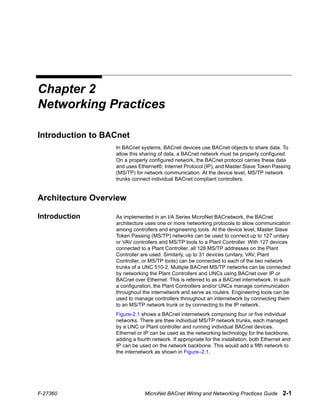 F-27360 MicroNet BACnet Wiring and Networking Practices Guide 2-1
Chapter 2
Networking Practices
Introduction to BACnet
In BACnet systems, BACnet devices use BACnet objects to share data. To
allow this sharing of data, a BACnet network must be properly configured.
On a properly configured network, the BACnet protocol carries these data
and uses Ethernet®, Internet Protocol (IP), and Master Slave Token Passing
(MS/TP) for network communication. At the device level, MS/TP network
trunks connect individual BACnet compliant controllers.
Architecture Overview
Introduction As implemented in an I/A Series MicroNet BACnetwork, the BACnet
architecture uses one or more networking protocols to allow communication
among controllers and engineering tools. At the device level, Master Slave
Token Passing (MS/TP) networks can be used to connect up to 127 unitary
or VAV controllers and MS/TP tools to a Plant Controller. With 127 devices
connected to a Plant Controller, all 128 MS/TP addresses on the Plant
Controller are used. Similarly, up to 31 devices (unitary, VAV, Plant
Controller, or MS/TP tools) can be connected to each of the two network
trunks of a UNC 510-2. Multiple BACnet MS/TP networks can be connected
by networking the Plant Controllers and UNCs using BACnet over IP or
BACnet over Ethernet. This is referred to as a BACnet internetwork. In such
a configuration, the Plant Controllers and/or UNCs manage communication
throughout the internetwork and serve as routers. Engineering tools can be
used to manage controllers throughout an internetwork by connecting them
to an MS/TP network trunk or by connecting to the IP network.
Figure-2.1 shows a BACnet internetwork comprising four or five individual
networks. There are thee individual MS/TP network trunks, each managed
by a UNC or Plant controller and running individual BACnet devices.
Ethernet or IP can be used as the networking technology for the backbone,
adding a fourth network. If appropriate for the installation, both Ethernet and
IP can be used on the network backbone. This would add a fifth network to
the internetwork as shown in Figure–2.1.
 