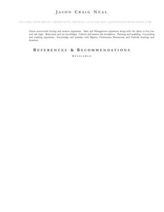 J A S O N C R A I G N E A L
6 5 4 L A KE VI E W D R I VE • G R O VE CI T Y , O H 4 3 1 2 3 • ( 6 14 ) 9 4 9 - 9 6 5 9 • J A S O N N E A L T M S @ Y A HOO . C OM
Classic automobile buying and auction experience. Sales and Management experience along with the talent to buy low
and sale high. Real-estate and tax knowledge. Cabinet and ceramic tile installation. Painting and spackling. Counseling
and teaching experience. Knowledge and practices with Baptist, Charismatic, Pentecostal, and Catholic theology and
doctrines.
R E F E R E N C E S & R E C O M M E N D A T I O N S
A V A I L A B L E
 