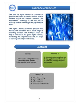 3
The need for digital literacy in a country as
populous and diverse as India is critical. With a
constant tug-of-war between resources and
requirements, technology is the only way to
scale up solutions and bridge the gaps between
them.
The Digital Literacy courseware provides skills
training and assessment for a broad range of
computing concepts and technique which will
help to take lead in the global digital economy,
maintaining the competitiveness and also shape
a technologically empowered society.
DIGITAL LITERACY
MODULES
MODULE 1
1. Introduction to Digital Devices
2. Operating Digital devices
3. Introduction to the Internet
MODULE 2
1. Communication using Internet
2. Key Applications of Internet
3. Safety and security in Digital
Technology
MODULE 3
1. Word Processing
2. Spread Sheets
3. Presentations
4. Basic use of Multimedia
 