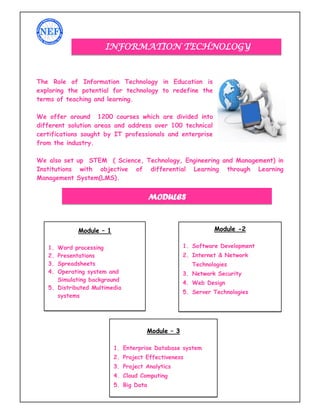 4
The Role of Information Technology in Education is
exploring the potential for technology to redefine the
terms of teaching and learning.
We offer around 1200 courses which are divided into
different solution areas and address over 100 technical
certifications sought by IT professionals and enterprise
from the industry.
We also set up STEM ( Science, Technology, Engineering and Management) in
Institutions with objective of differential Learning through Learning
Management System(LMS).
INFORMATION TECHNOLOGY
Module – 1
1. Word processing
2. Presentations
3. Spreadsheets
4. Operating system and
Simulating background
5. Distributed Multimedia
systems
Module -2
1. Software Development
2. Internet & Network
Technologies
3. Network Security
4. Web Design
5. Server Technologies
Module – 3
1. Enterprise Database system
2. Project Effectiveness
3. Project Analytics
4. Cloud Computing
5. Big Data
MODULES
 
