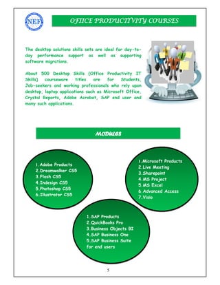 5
The desktop solutions skills sets are ideal for day-to-
day performance support as well as supporting
software migrations.
About 500 Desktop Skills (Office Productivity IT
Skills) courseware titles are for Students,
Job-seekers and working professionals who rely upon
desktop, laptop applications such as Microsoft Office,
Crystal Reports, Adobe Acrobat, SAP end user and
many such applications.
OFIICE PRODUCTIVITY COURSES
MODULES
1.Adobe Products
2.Dreamwalker CS5
3.Flash CS5
4.Indesign CS5
5.Photoshop CS5
6.Illustrator CS5
1.Microsoft Products
2.Live Meeting
3.Sharepoint
4.MS Project
5.MS Excel
6.Advanced Access
7.Visio
1.SAP Products
2.QuickBooks Pro
3.Business Objects BI
4.SAP Business One
5.SAP Business Suite
for end users
 