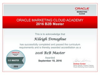 This is to acknowledge that
Kileigh Donoghue
has successfully completed and passed the curriculum
requirements and is thereby awarded accreditation as a
2016 B2B Master
Andrew Conlan
Senior Director, Product Training
Oracle Marketing Cloud Academy
ORACLE MARKETING CLOUD ACADEMY
2016 B2B Master
Awarded
September 10, 2016
 