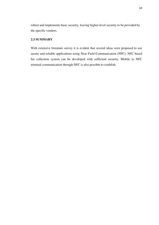 10
robust and implements basic security, leaving higher-level security to be provided by
the specific vendors.
2.3 SUMMARY
With extensive literature survey it is evident that several ideas were proposed to use
secure and reliable applications using Near Field Communication (NFC). NFC based
fee collection system can be developed with sufficient security. Mobile to NFC
terminal communication through NFC is also possible to establish.
 