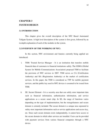 12
CHAPTER 3
SYSTEM DESIGN
3.1 INTRODUCTION
This chapter gives the overall description of the NFC Based Automated
Tollgate System. A high level description of the system is first given, followed by an
in-depth explanation of each of the modules in the system.
3.2 OVERVIEW OF THE WORKING OF NFC:
In this section, NFC environment and features currently being applied are
introduced.
i. TSM: Trusted Service Manager - It is an institution that transfers mobile
financial data of customers to financial institutions safely. The GSMA (Global
System for Mobile Communications Association) proposed TSM to facilitate
the provision of NFC services in 2007. TSM serves as CA (Certification
Authority) and RA (Registration Authority) at the market of certification
services. In this paper, the TSM is considered as TTP for mobile payment
services, and the public key used in NFC devices is assumed to be issued from
TSM.
ii. SE: Secure Element - It is a security area that can safely store important data
such as financial information, authentication information, and service
applications as a secure smart chip. In SE, the range of functions varies
depending on the type of implementation, but the storagefeatures and secure
domain is certainly included. The secure domain is a unique area separated to
safety store important information such as service applications and access key,
etc. Since each secure domain exists independently, it cannot have access to
the secure domain in which other services are installed. Users can be provided
with payment services from various financial companies through a NFC
device.
 