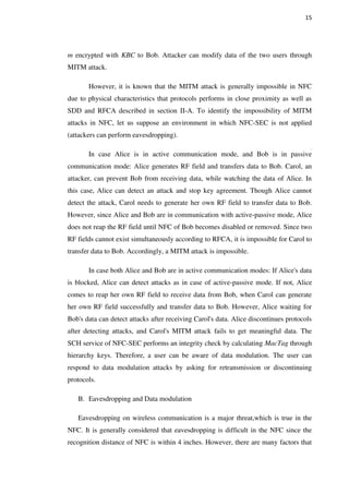 15
m encrypted with KBC to Bob. Attacker can modify data of the two users through
MITM attack.
However, it is known that the MITM attack is generally impossible in NFC
due to physical characteristics that protocols performs in close proximity as well as
SDD and RFCA described in section II-A. To identify the impossibility of MITM
attacks in NFC, let us suppose an environment in which NFC-SEC is not applied
(attackers can perform eavesdropping).
In case Alice is in active communication mode, and Bob is in passive
communication mode: Alice generates RF field and transfers data to Bob. Carol, an
attacker, can prevent Bob from receiving data, while watching the data of Alice. In
this case, Alice can detect an attack and stop key agreement. Though Alice cannot
detect the attack, Carol needs to generate her own RF field to transfer data to Bob.
However, since Alice and Bob are in communication with active-passive mode, Alice
does not reap the RF field until NFC of Bob becomes disabled or removed. Since two
RF fields cannot exist simultaneously according to RFCA, it is impossible for Carol to
transfer data to Bob. Accordingly, a MITM attack is impossible.
In case both Alice and Bob are in active communication modes: If Alice's data
is blocked, Alice can detect attacks as in case of active-passive mode. If not, Alice
comes to reap her own RF field to receive data from Bob, when Carol can generate
her own RF field successfully and transfer data to Bob. However, Alice waiting for
Bob's data can detect attacks after receiving Carol's data. Alice discontinues protocols
after detecting attacks, and Carol's MITM attack fails to get meaningful data. The
SCH service of NFC-SEC performs an integrity check by calculating MacTag through
hierarchy keys. Therefore, a user can be aware of data modulation. The user can
respond to data modulation attacks by asking for retransmission or discontinuing
protocols.
B. Eavesdropping and Data modulation 
Eavesdropping on wireless communication is a major threat,which is true in the
NFC. It is generally considered that eavesdropping is difficult in the NFC since the
recognition distance of NFC is within 4 inches. However, there are many factors that
 