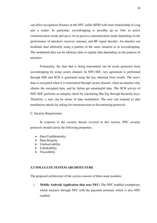 16
can affect recognition distance in the NFC unlike RFID with mere relationship of a tag
and a reader. In particular, eavesdropping is possible up to 10m in active
communication mode and up to 1m in passive communication mode depending on the
performance of attacker's receiver, antenna, and RF signal decoder. An attacker can
modulate data arbitrarily using a jammer in the same situation as in eavesdropping.
The modulated data can be arbitrary data or regular data depending on the purpose of
attackers.
Fortunately, the data that is being transmitted can be easily protected from
eavesdropping by using secure channel. In NFC-SEC, key agreement is performed
through SSE and SCH is generated using the key obtained from results. The user's
data is encrypted when it is transmitted through secure channel, when an attacker only
obtains the encrypted data, and he failsto get meaningful data. The SCH service of
NFC-SEC performs an integrity check by calculating MacTag through hierarchy keys.
Therefore, a user can be aware of data modulation. The user can respond to data
modulation attacks by asking for retransmission or discontinuing protocols.
C. Security Requirement
In response to the security threats covered in this section, NFC security
protocols should satisfy the following properties.
Data Confidentiality
Data Integrity
Unobservability
Unlinkability
Traceability
3.3 TOLLGATE SYSTEM ARCHITECTURE
The proposed architecture of the system consists of three main modules;
i. Mobile Android Application that uses NFC: The NFC enabled smartphone,
which interacts through NFC with the payment terminal, which is also NFC
enabled.
 