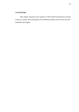18
3.4 SUMMARY
This chapter summarizes the operation of Near Field Communication and the
system as a whole. Short descriptions of the different modules of the system were also
included in this chapter.
 