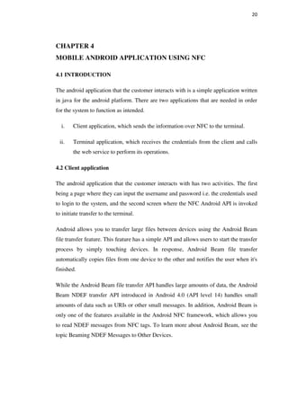 20
CHAPTER 4
MOBILE ANDROID APPLICATION USING NFC
4.1 INTRODUCTION
The android application that the customer interacts with is a simple application written
in java for the android platform. There are two applications that are needed in order
for the system to function as intended.
i. Client application, which sends the information over NFC to the terminal.
ii. Terminal application, which receives the credentials from the client and calls
the web service to perform its operations.
4.2 Client application
The android application that the customer interacts with has two activities. The first
being a page where they can input the username and password i.e. the credentials used
to login to the system, and the second screen where the NFC Android API is invoked
to initiate transfer to the terminal.
Android allows you to transfer large files between devices using the Android Beam
file transfer feature. This feature has a simple API and allows users to start the transfer
process by simply touching devices. In response, Android Beam file transfer
automatically copies files from one device to the other and notifies the user when it's
finished.
While the Android Beam file transfer API handles large amounts of data, the Android
Beam NDEF transfer API introduced in Android 4.0 (API level 14) handles small
amounts of data such as URIs or other small messages. In addition, Android Beam is
only one of the features available in the Android NFC framework, which allows you
to read NDEF messages from NFC tags. To learn more about Android Beam, see the
topic Beaming NDEF Messages to Other Devices.
 
