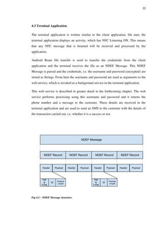 22
4.3 Terminal Application
The terminal application is written similar to the client application. On start, the
terminal application displays an activity, which has NFC Listening ON. This means
that any NFC message that is beamed will be received and processed by the
application.
Android Beam file transfer is used to transfer the credentials from the client
application and the terminal receives the file as an NDEF Message. This NDEF
Message is parsed and the credentials, i.e. the username and password (encrypted) are
stored as Strings. From here the username and password are used as arguments to the
web service, which is invoked as a background service in the terminal application.
This web service is described in greater detail in the forthcoming chapter. The web
service performs processing using this username and password and it returns the
phone number and a message to the customer. These details are received in the
terminal application and are used to send an SMS to the customer with the details of
the transaction carried out, i.e. whether it is a success or not.
Fig 4.3 – NDEF Message structure.
 