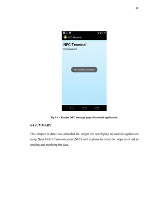 23
Fig 4.4 – Receive NFC message page of terminal application.
4.4 SUMMARY
This chapter in detail has provided the insight for developing an android application
using Near Field Communication (NFC) and explains in detail the steps involved in
sending and receiving the data.
 