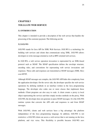 25
CHAPTER 5
TOLLGATE WEB SERVICE
5.1 INTRODUCTION
This chapter is intended to provide a description of the web service that handles the
processing of the customer payment. The following are the
5.2 JAX-WS
JAX-WS stands for Java API for XML Web Services. JAX-WS is a technology for
building web services and clients that communicate using XML. JAX-WS allows
developers to write message-oriented as well as RPC-oriented web services.
In JAX-WS, a web service operation invocation is represented by an XML-based
protocol such as SOAP. The SOAP specification defines the envelope structure,
encoding rules, and conventions for representing web service invocations and
responses. These calls and responses are transmitted as SOAP messages (XML files)
over HTTP.
Although SOAP messages are complex, the JAX-WS API hides this complexity from
the application developer. On the server side, the developer specifies the web service
operations by defining methods in an interface written in the Java programming
language. The developer also codes one or more classes that implement those
methods. Client programs are also easy to code. A client creates a proxy (a local
object representing the service) and then simply invokes methods on the proxy. With
JAX-WS, the developer does not generate or parse SOAP messages. It is the JAX-WS
runtime system that converts the API calls and responses to and from SOAP
messages.
With JAX-WS, clients and web services have a big advantage: the platform
independence of the Java programming language. In addition, JAX-WS is not
restrictive: a JAX-WS client can access a web service that is not running on the Java
platform, and vice versa. This flexibility is possible because JAX-WS uses
 