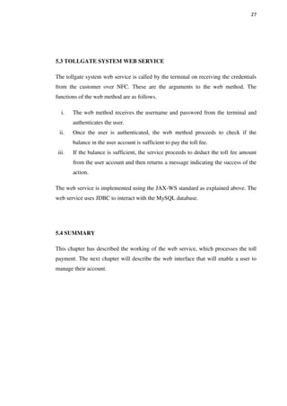 27
5.3 TOLLGATE SYSTEM WEB SERVICE
The tollgate system web service is called by the terminal on receiving the credentials
from the customer over NFC. These are the arguments to the web method. The
functions of the web method are as follows.
i. The web method receives the username and password from the terminal and
authenticates the user.
ii. Once the user is authenticated, the web method proceeds to check if the
balance in the user account is sufficient to pay the toll fee.
iii. If the balance is sufficient, the service proceeds to deduct the toll fee amount
from the user account and then returns a message indicating the success of the
action.
The web service is implemented using the JAX-WS standard as explained above. The
web service uses JDBC to interact with the MySQL database.
5.4 SUMMARY
This chapter has described the working of the web service, which processes the toll
payment. The next chapter will describe the web interface that will enable a user to
manage their account.
 