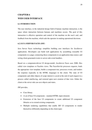29
CHAPTER 6
WEB USER INTERFACE
6.1 INTRODUCTION
The user interface, in the industrial design field of human–machine interaction, is the
space where interaction between humans and machines occurs. The goal of this
interaction is effective operation and control of the machine on the user's end, and
feedback from the machine, which aids the operator in making operational decisions.
6.2 JAVA SERVER FACES (JSF)
Java Server Faces technology simplifies building user interfaces for JavaServer
applications. Developers can build web applications by assembling reuseable UI
components in a page; connecting these components to an application data source; and
wiring client-generated events to server-side event handlers.
Based on a component-driven UI design-model, JavaServer Faces uses XML files
called view templates or Facelets views. The FacesServlet processes requests, loads
the appropriate view template, builds a component tree, processes events, and renders
the response (typically in the HTML language) to the client. The state of UI
components and other objects of scope interest is saved at the end of each request in a
process called stateSaving, and restored upon next creation of that view. Either the
client or the server side can save objects and states.
JSF provides,
Core library
A set of base UI components - standard HTML input elements
Extension of the base UI components to create additional UI component
libraries or to extend existing components.
Multiple rendering capabilities that enable JSF UI components to render
themselves differently depending on the client types
 