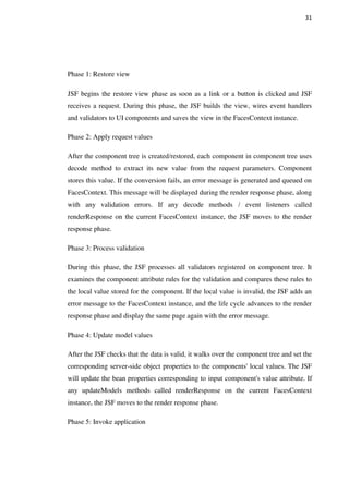31
Phase 1: Restore view
JSF begins the restore view phase as soon as a link or a button is clicked and JSF
receives a request. During this phase, the JSF builds the view, wires event handlers
and validators to UI components and saves the view in the FacesContext instance.
Phase 2: Apply request values
After the component tree is created/restored, each component in component tree uses
decode method to extract its new value from the request parameters. Component
stores this value. If the conversion fails, an error message is generated and queued on
FacesContext. This message will be displayed during the render response phase, along
with any validation errors. If any decode methods / event listeners called
renderResponse on the current FacesContext instance, the JSF moves to the render
response phase.
Phase 3: Process validation
During this phase, the JSF processes all validators registered on component tree. It
examines the component attribute rules for the validation and compares these rules to
the local value stored for the component. If the local value is invalid, the JSF adds an
error message to the FacesContext instance, and the life cycle advances to the render
response phase and display the same page again with the error message.
Phase 4: Update model values
After the JSF checks that the data is valid, it walks over the component tree and set the
corresponding server-side object properties to the components' local values. The JSF
will update the bean properties corresponding to input component's value attribute. If
any updateModels methods called renderResponse on the current FacesContext
instance, the JSF moves to the render response phase.
Phase 5: Invoke application
 